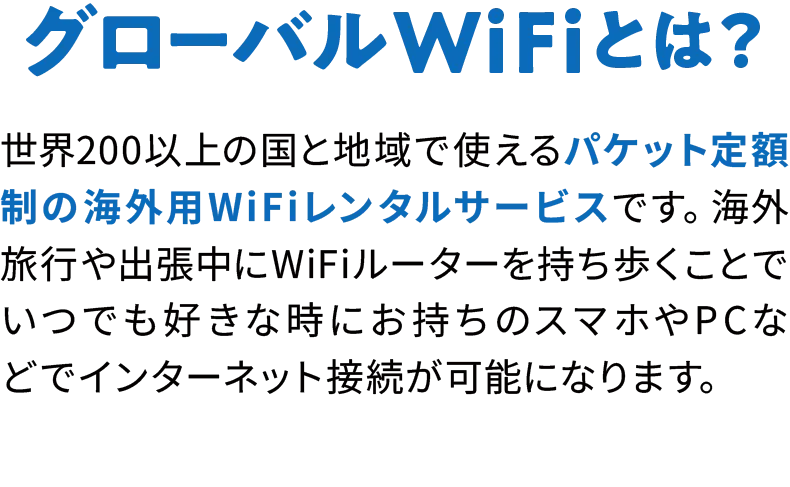 世界200以上の国と地域で使えるパケット定額制の海外用WiFiレンタルサービスです。海外旅行や出張中にWiFiルーターを持ち歩くことでいつでも好きな時にお持ちのスマホやP Cなどでインターネット接続が可能になります。